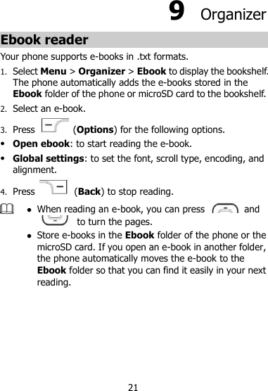 21 9  Organizer Ebook reader Your phone supports e-books in .txt formats. 1. Select Menu &gt; Organizer &gt; Ebook to display the bookshelf. The phone automatically adds the e-books stored in the Ebook folder of the phone or microSD card to the bookshelf. 2. Select an e-book. 3. Press    (Options) for the following options.  Open ebook: to start reading the e-book.  Global settings: to set the font, scroll type, encoding, and alignment. 4. Press    (Back) to stop reading.   When reading an e-book, you can press    and   to turn the pages.    Store e-books in the Ebook folder of the phone or the microSD card. If you open an e-book in another folder, the phone automatically moves the e-book to the Ebook folder so that you can find it easily in your next reading.      