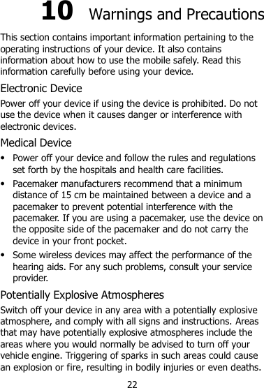 22 10  Warnings and Precautions This section contains important information pertaining to the operating instructions of your device. It also contains information about how to use the mobile safely. Read this information carefully before using your device. Electronic Device Power off your device if using the device is prohibited. Do not use the device when it causes danger or interference with electronic devices. Medical Device  Power off your device and follow the rules and regulations set forth by the hospitals and health care facilities.  Pacemaker manufacturers recommend that a minimum distance of 15 cm be maintained between a device and a pacemaker to prevent potential interference with the pacemaker. If you are using a pacemaker, use the device on the opposite side of the pacemaker and do not carry the device in your front pocket.  Some wireless devices may affect the performance of the hearing aids. For any such problems, consult your service provider. Potentially Explosive Atmospheres Switch off your device in any area with a potentially explosive atmosphere, and comply with all signs and instructions. Areas that may have potentially explosive atmospheres include the areas where you would normally be advised to turn off your vehicle engine. Triggering of sparks in such areas could cause an explosion or fire, resulting in bodily injuries or even deaths. 