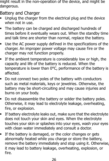 26 might result in the non-operation of the device, and might be dangerous. Battery and Charger  Unplug the charger from the electrical plug and the device when not in use.  The battery can be charged and discharged hundreds of times before it eventually wears out. When the standby time and talk time are shorter than normal, replace the battery.  Use the AC power supply defined in the specifications of the charger. An improper power voltage may cause fire or the charger may not function properly.  If the ambient temperature is considerably low or high, the capacity and life of the battery is reduced. When the temperature is lower than 0°C, performance of the battery is affected.  Do not connect two poles of the battery with conductors such as metal materials, keys or jewelries. Otherwise, the battery may be short-circuiting and may cause injuries and burns on your body.  Do not disassemble the battery or solder the battery poles. Otherwise, it may lead to electrolyte leakage, overheating, fire, or explosion.  If battery electrolyte leaks out, make sure that the electrolyte does not touch your skin and eyes. When the electrolyte touches your skin or splashes into your eyes, wash your eyes with clean water immediately and consult a doctor.  If the battery is damaged, or the color changes or gets abnormally heated while you charge or store the battery, remove the battery immediately and stop using it. Otherwise, it may lead to battery leakage, overheating, explosion, or fire. 