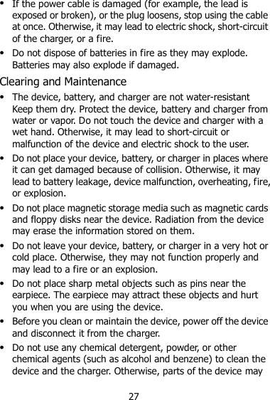 27  If the power cable is damaged (for example, the lead is exposed or broken), or the plug loosens, stop using the cable at once. Otherwise, it may lead to electric shock, short-circuit of the charger, or a fire.  Do not dispose of batteries in fire as they may explode. Batteries may also explode if damaged. Clearing and Maintenance  The device, battery, and charger are not water-resistant Keep them dry. Protect the device, battery and charger from water or vapor. Do not touch the device and charger with a wet hand. Otherwise, it may lead to short-circuit or malfunction of the device and electric shock to the user.  Do not place your device, battery, or charger in places where it can get damaged because of collision. Otherwise, it may lead to battery leakage, device malfunction, overheating, fire, or explosion.  Do not place magnetic storage media such as magnetic cards and floppy disks near the device. Radiation from the device may erase the information stored on them.  Do not leave your device, battery, or charger in a very hot or cold place. Otherwise, they may not function properly and may lead to a fire or an explosion.  Do not place sharp metal objects such as pins near the earpiece. The earpiece may attract these objects and hurt you when you are using the device.  Before you clean or maintain the device, power off the device and disconnect it from the charger.  Do not use any chemical detergent, powder, or other chemical agents (such as alcohol and benzene) to clean the device and the charger. Otherwise, parts of the device may 