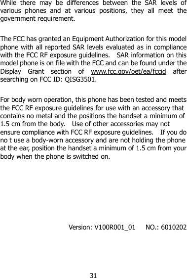 31 While  there  may  be  differences  between  the  SAR  levels  of various  phones  and  at  various  positions,  they  all  meet  the government requirement.  The FCC has granted an Equipment Authorization for this model phone with all reported SAR levels evaluated as in compliance with the FCC RF exposure guidelines.    SAR information on this model phone is on file with the FCC and can be found under the Display  Grant  section  of  www.fcc.gov/oet/ea/fccid  after searching on FCC ID: QISG3501.  For body worn operation, this phone has been tested and meets the FCC RF exposure guidelines for use with an accessory that contains no metal and the positions the handset a minimum of 1.5 cm from the body.    Use of other accessories may not ensure compliance with FCC RF exposure guidelines.    If you do no t use a body-worn accessory and are not holding the phone at the ear, position the handset a minimum of 1.5 cm from your body when the phone is switched on.       Version: V100R001_01    NO.: 6010202 