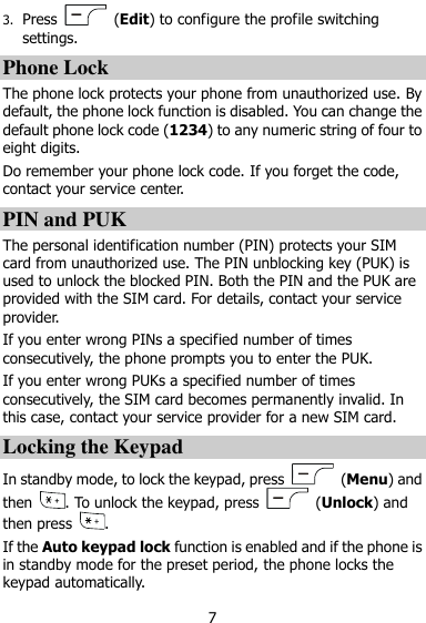  7 3. Press    (Edit) to configure the profile switching settings.   Phone Lock The phone lock protects your phone from unauthorized use. By default, the phone lock function is disabled. You can change the default phone lock code (1234) to any numeric string of four to eight digits.   Do remember your phone lock code. If you forget the code, contact your service center. PIN and PUK   The personal identification number (PIN) protects your SIM card from unauthorized use. The PIN unblocking key (PUK) is used to unlock the blocked PIN. Both the PIN and the PUK are provided with the SIM card. For details, contact your service provider.   If you enter wrong PINs a specified number of times consecutively, the phone prompts you to enter the PUK. If you enter wrong PUKs a specified number of times consecutively, the SIM card becomes permanently invalid. In this case, contact your service provider for a new SIM card. Locking the Keypad In standby mode, to lock the keypad, press    (Menu) and then  . To unlock the keypad, press    (Unlock) and then press  . If the Auto keypad lock function is enabled and if the phone is in standby mode for the preset period, the phone locks the keypad automatically. 