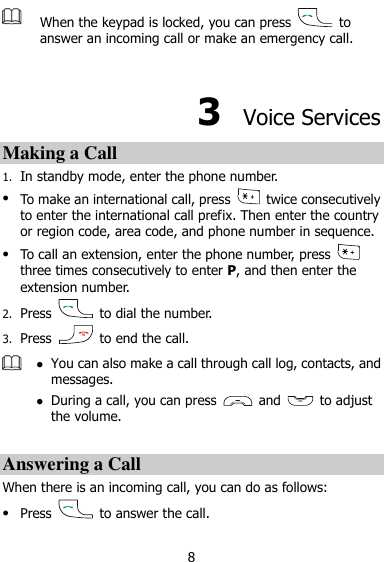  8  When the keypad is locked, you can press    to answer an incoming call or make an emergency call.    3  Voice Services Making a Call 1. In standby mode, enter the phone number.  To make an international call, press    twice consecutively to enter the international call prefix. Then enter the country or region code, area code, and phone number in sequence.  To call an extension, enter the phone number, press   three times consecutively to enter P, and then enter the extension number. 2. Press    to dial the number. 3. Press    to end the call.   You can also make a call through call log, contacts, and messages.  During a call, you can press    and    to adjust the volume.  Answering a Call When there is an incoming call, you can do as follows:  Press    to answer the call. 