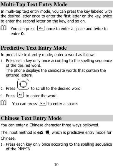  10 Multi-Tap Text Entry Mode In multi-tap text entry mode, you can press the key labeled with the desired letter once to enter the first letter on the key, twice to enter the second letter on the key, and so on.    You can press    once to enter a space and twice to enter 0.  Predictive Text Entry Mode In predictive text entry mode, enter a word as follows: 1. Press each key only once according to the spelling sequence of the desired word. The phone displays the candidate words that contain the entered letters.   2. Press    to scroll to the desired word. 3. Press    to enter the word.  You can press    to enter a space.  Chinese Text Entry Mode You can enter a Chinese character three ways bellowed. The input method is eZi  拼, which is predictive entry mode for Chinese: 1. Press each key only once according to the spelling sequence of the PINYIN. 