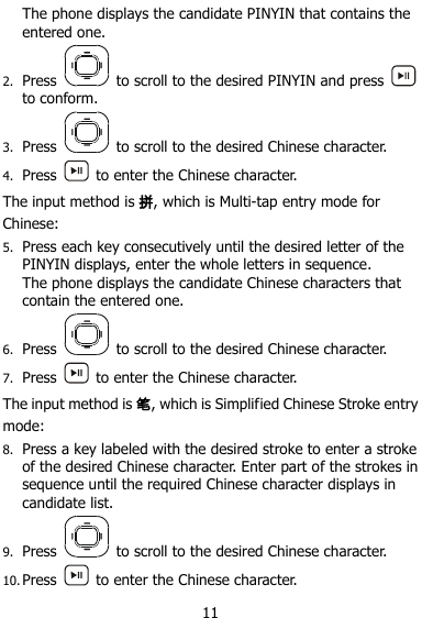  11 The phone displays the candidate PINYIN that contains the entered one. 2. Press    to scroll to the desired PINYIN and press   to conform. 3. Press    to scroll to the desired Chinese character. 4. Press    to enter the Chinese character. The input method is 拼, which is Multi-tap entry mode for Chinese: 5. Press each key consecutively until the desired letter of the PINYIN displays, enter the whole letters in sequence. The phone displays the candidate Chinese characters that contain the entered one. 6. Press    to scroll to the desired Chinese character. 7. Press    to enter the Chinese character. The input method is 笔, which is Simplified Chinese Stroke entry mode: 8. Press a key labeled with the desired stroke to enter a stroke of the desired Chinese character. Enter part of the strokes in sequence until the required Chinese character displays in candidate list. 9. Press    to scroll to the desired Chinese character. 10. Press    to enter the Chinese character. 