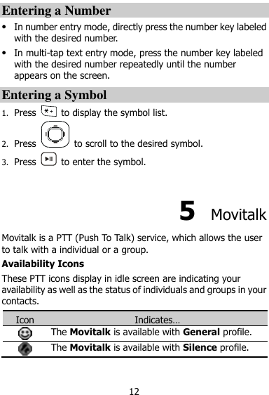  12 Entering a Number  In number entry mode, directly press the number key labeled with the desired number.  In multi-tap text entry mode, press the number key labeled with the desired number repeatedly until the number appears on the screen. Entering a Symbol 1. Press    to display the symbol list. 2. Press    to scroll to the desired symbol. 3. Press    to enter the symbol.  5  Movitalk Movitalk is a PTT (Push To Talk) service, which allows the user to talk with a individual or a group. Availability Icons These PTT icons display in idle screen are indicating your availability as well as the status of individuals and groups in your contacts. Icon Indicates…  The Movitalk is available with General profile.  The Movitalk is available with Silence profile. 