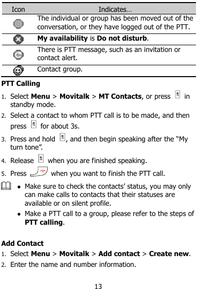  13 Icon Indicates…  The individual or group has been moved out of the conversation, or they have logged out of the PTT.  My availability is Do not disturb.  There is PTT message, such as an invitation or contact alert.  Contact group. PTT Calling 1. Select Menu &gt; Movitalk &gt; MT Contacts, or press    in standby mode. 2. Select a contact to whom PTT call is to be made, and then press    for about 3s. 3. Press and hold  , and then begin speaking after the “My turn tone”. 4. Release    when you are finished speaking. 5. Press    when you want to finish the PTT call.   Make sure to check the contacts‟ status, you may only can make calls to contacts that their statuses are available or on silent profile.  Make a PTT call to a group, please refer to the steps of PTT calling.  Add Contact 1. Select Menu &gt; Movitalk &gt; Add contact &gt; Create new. 2. Enter the name and number information. 