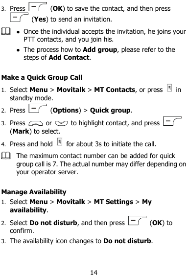  14 3. Press    (OK) to save the contact, and then press   (Yes) to send an invitation.   Once the individual accepts the invitation, he joins your PTT contacts, and you join his.  The process how to Add group, please refer to the steps of Add Contact.  Make a Quick Group Call 1. Select Menu &gt; Movitalk &gt; MT Contacts, or press    in standby mode. 2. Press    (Options) &gt; Quick group. 3. Press    or    to highlight contact, and press   (Mark) to select. 4. Press and hold    for about 3s to initiate the call.  The maximum contact number can be added for quick group call is 7. The actual number may differ depending on your operator server.  Manage Availability 1. Select Menu &gt; Movitalk &gt; MT Settings &gt; My availability.   2. Select Do not disturb, and then press    (OK) to confirm. 3. The availability icon changes to Do not disturb. 
