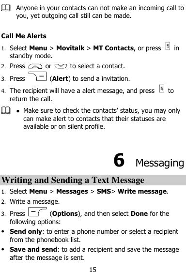  15  Anyone in your contacts can not make an incoming call to you, yet outgoing call still can be made.  Call Me Alerts 1. Select Menu &gt; Movitalk &gt; MT Contacts, or press    in standby mode. 2. Press    or    to select a contact. 3. Press    (Alert) to send a invitation. 4. The recipient will have a alert message, and press    to return the call.   Make sure to check the contacts‟ status, you may only can make alert to contacts that their statuses are available or on silent profile.  6  Messaging Writing and Sending a Text Message   1. Select Menu &gt; Messages &gt; SMS&gt; Write message. 2. Write a message. 3. Press    (Options), and then select Done for the following options:  Send only: to enter a phone number or select a recipient from the phonebook list.  Save and send: to add a recipient and save the message after the message is sent. 
