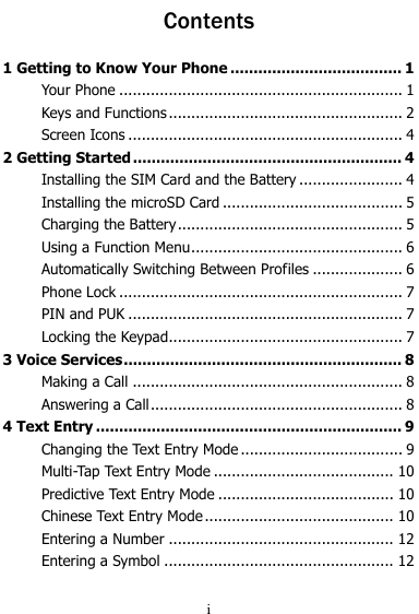  i Contents 1 Getting to Know Your Phone ..................................... 1 Your Phone ............................................................... 1 Keys and Functions .................................................... 2 Screen Icons ............................................................. 4 2 Getting Started .......................................................... 4 Installing the SIM Card and the Battery ....................... 4 Installing the microSD Card ........................................ 5 Charging the Battery .................................................. 5 Using a Function Menu ............................................... 6 Automatically Switching Between Profiles .................... 6 Phone Lock ............................................................... 7 PIN and PUK ............................................................. 7 Locking the Keypad .................................................... 7 3 Voice Services ............................................................ 8 Making a Call ............................................................ 8 Answering a Call ........................................................ 8 4 Text Entry .................................................................. 9 Changing the Text Entry Mode .................................... 9 Multi-Tap Text Entry Mode ........................................ 10 Predictive Text Entry Mode ....................................... 10 Chinese Text Entry Mode .......................................... 10 Entering a Number .................................................. 12 Entering a Symbol ................................................... 12 