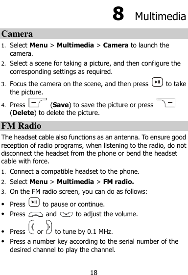  18 8  Multimedia Camera 1. Select Menu &gt; Multimedia &gt; Camera to launch the camera. 2. Select a scene for taking a picture, and then configure the corresponding settings as required. 3. Focus the camera on the scene, and then press    to take the picture. 4. Press    (Save) to save the picture or press   (Delete) to delete the picture. FM Radio The headset cable also functions as an antenna. To ensure good reception of radio programs, when listening to the radio, do not disconnect the headset from the phone or bend the headset cable with force. 1. Connect a compatible headset to the phone. 2. Select Menu &gt; Multimedia &gt; FM radio. 3. On the FM radio screen, you can do as follows:  Press    to pause or continue.  Press    and    to adjust the volume.  Press    or    to tune by 0.1 MHz.  Press a number key according to the serial number of the desired channel to play the channel. 