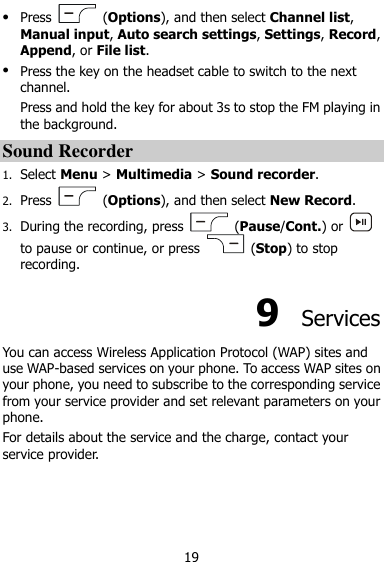  19  Press    (Options), and then select Channel list, Manual input, Auto search settings, Settings, Record, Append, or File list.  Press the key on the headset cable to switch to the next channel. Press and hold the key for about 3s to stop the FM playing in the background. Sound Recorder 1. Select Menu &gt; Multimedia &gt; Sound recorder. 2. Press    (Options), and then select New Record. 3. During the recording, press    (Pause/Cont.) or   to pause or continue, or press    (Stop) to stop recording. 9  Services You can access Wireless Application Protocol (WAP) sites and use WAP-based services on your phone. To access WAP sites on your phone, you need to subscribe to the corresponding service from your service provider and set relevant parameters on your phone.   For details about the service and the charge, contact your service provider. 