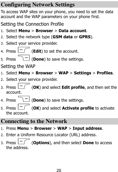  20 Configuring Network Settings To access WAP sites on your phone, you need to set the data account and the WAP parameters on your phone first. Setting the Connection Profile 1. Select Menu &gt; Browser &gt; Data account. 2. Select the network type (GSM data or GPRS). 3. Select your service provider. 4. Press    (Edit) to set the account. 5. Press    (Done) to save the settings. Setting the WAP 1. Select Menu &gt; Browser &gt; WAP &gt; Settings &gt; Profiles. 2. Select your service provider. 3. Press    (OK) and select Edit profile, and then set the account. 4. Press    (Done) to save the settings. 5. Press    (OK) and select Activate profile to activate the account. Connecting to the Network 1. Press Menu &gt; Browser &gt; WAP &gt; Input address. 2. Enter a Uniform Resource Locator (URL) address. 3. Press    (Options), and then select Done to access the address. 