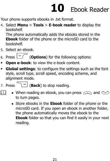  21 10  Ebook Reader Your phone supports ebooks in .txt format. 4. Select Menu &gt; Tools &gt; E-book reader to display the bookshelf. The phone automatically adds the ebooks stored in the Ebook folder of the phone or the microSD card to the bookshelf. 5. Select an ebook. 6. Press    (Options) for the following options:  Open e-book: to view the e-book content.  Global settings: to configure the settings such as the font style, scroll type, scroll speed, encoding scheme, and alignment mode. 7. Press    (Back) to stop reading.   When reading an ebook, you can press    and   to turn pages.    Store ebooks in the Ebook folder of the phone or the microSD card. If you open an ebook in another folder, the phone automatically moves the ebook to the Ebook folder so that you can find it easily in your next reading.    