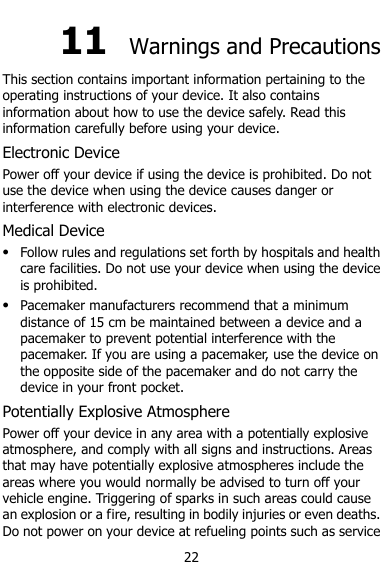  22 11  Warnings and Precautions This section contains important information pertaining to the operating instructions of your device. It also contains information about how to use the device safely. Read this information carefully before using your device. Electronic Device Power off your device if using the device is prohibited. Do not use the device when using the device causes danger or interference with electronic devices. Medical Device  Follow rules and regulations set forth by hospitals and health care facilities. Do not use your device when using the device is prohibited.  Pacemaker manufacturers recommend that a minimum distance of 15 cm be maintained between a device and a pacemaker to prevent potential interference with the pacemaker. If you are using a pacemaker, use the device on the opposite side of the pacemaker and do not carry the device in your front pocket. Potentially Explosive Atmosphere Power off your device in any area with a potentially explosive atmosphere, and comply with all signs and instructions. Areas that may have potentially explosive atmospheres include the areas where you would normally be advised to turn off your vehicle engine. Triggering of sparks in such areas could cause an explosion or a fire, resulting in bodily injuries or even deaths. Do not power on your device at refueling points such as service 