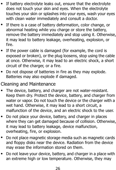  26  If battery electrolyte leaks out, ensure that the electrolyte does not touch your skin and eyes. When the electrolyte touches your skin or splashes into your eyes, wash your eyes with clean water immediately and consult a doctor.  If there is a case of battery deformation, color change, or abnormal heating while you charge or store the battery, remove the battery immediately and stop using it. Otherwise, it may lead to battery leakage, overheating, explosion, or fire.  If the power cable is damaged (for example, the cord is exposed or broken), or the plug loosens, stop using the cable at once. Otherwise, it may lead to an electric shock, a short circuit of the charger, or a fire.  Do not dispose of batteries in fire as they may explode. Batteries may also explode if damaged. Cleaning and Maintenance  The device, battery, and charger are not water-resistant. Keep them dry. Protect the device, battery, and charger from water or vapor. Do not touch the device or the charger with a wet hand. Otherwise, it may lead to a short circuit, a malfunction of the device, and an electric shock to the user.  Do not place your device, battery, and charger in places where they can get damaged because of collision. Otherwise, it may lead to battery leakage, device malfunction, overheating, fire, or explosion.    Do not place magnetic storage media such as magnetic cards and floppy disks near the device. Radiation from the device may erase the information stored on them.  Do not leave your device, battery, and charger in a place with an extreme high or low temperature. Otherwise, they may 