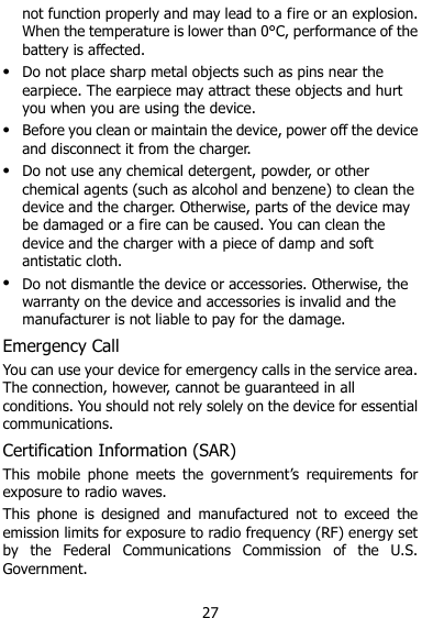  27 not function properly and may lead to a fire or an explosion. When the temperature is lower than 0°C, performance of the battery is affected.  Do not place sharp metal objects such as pins near the earpiece. The earpiece may attract these objects and hurt you when you are using the device.  Before you clean or maintain the device, power off the device and disconnect it from the charger.    Do not use any chemical detergent, powder, or other chemical agents (such as alcohol and benzene) to clean the device and the charger. Otherwise, parts of the device may be damaged or a fire can be caused. You can clean the device and the charger with a piece of damp and soft antistatic cloth.  Do not dismantle the device or accessories. Otherwise, the warranty on the device and accessories is invalid and the manufacturer is not liable to pay for the damage. Emergency Call You can use your device for emergency calls in the service area. The connection, however, cannot be guaranteed in all conditions. You should not rely solely on the device for essential communications. Certification Information (SAR) This  mobile  phone  meets  the  government‟s  requirements  for exposure to radio waves. This  phone  is  designed  and  manufactured  not  to  exceed  the emission limits for exposure to radio frequency (RF) energy set by  the  Federal  Communications  Commission  of  the  U.S. Government.     
