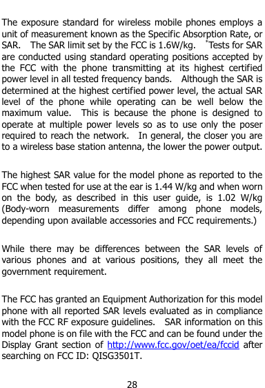  28  The exposure standard for  wireless  mobile phones  employs  a unit of measurement known as the Specific Absorption Rate, or SAR.    The SAR limit set by the FCC is 1.6W/kg.    *Tests for SAR are conducted using standard operating positions accepted by the  FCC  with  the  phone  transmitting  at  its  highest  certified power level in all tested frequency bands.    Although the SAR is determined at the highest certified power level, the actual SAR level  of  the  phone  while  operating  can  be  well  below  the maximum  value.    This  is  because  the  phone  is  designed  to operate  at  multiple  power  levels  so  as  to  use  only  the  poser required to reach the network.    In general, the closer you are to a wireless base station antenna, the lower the power output.  The highest SAR value for the model phone as reported to the FCC when tested for use at the ear is 1.44 W/kg and when worn on  the  body,  as  described  in  this  user  guide,  is  1.02  W/kg (Body-worn  measurements  differ  among  phone  models, depending upon available accessories and FCC requirements.)  While  there  may  be  differences  between  the  SAR  levels  of various  phones  and  at  various  positions,  they  all  meet  the government requirement.  The FCC has granted an Equipment Authorization for this model phone with all reported SAR levels evaluated as in compliance with the FCC RF exposure guidelines.    SAR information on this model phone is on file with the FCC and can be found under the Display  Grant section  of http://www.fcc.gov/oet/ea/fccid  after searching on FCC ID: QISG3501T.  