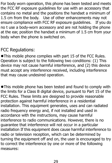  29 For body worn operation, this phone has been tested and meets the FCC RF exposure guidelines for use with an accessory that contains no metal and the positions the handset a minimum of 1.5 cm from the body.    Use of other enhancements may not ensure compliance with FCC RF exposure guidelines.    If you do no t use a body-worn accessory and are not holding the phone at the ear, position the handset a minimum of 1.5 cm from your body when the phone is switched on.  FCC Regulations: This mobile phone complies with part 15 of the FCC Rules. Operation is subject to the following two conditions: (1) This device may not cause harmful interference, and (2) this device must accept any interference received, including interference that may cause undesired operation.  This mobile phone has been tested and found to comply with the limits for a Class B digital device, pursuant to Part 15 of the FCC Rules. These limits are designed to provide reasonable protection against harmful interference in a residential installation. This equipment generates, uses and can radiated radio frequency energy and, if not installed and used in accordance with the instructions, may cause harmful interference to radio communications. However, there is no guarantee that interference will not occur in a particular installation If this equipment does cause harmful interference to radio or television reception, which can be determined by turning the equipment off and on, the user is encouraged to try to correct the interference by one or more of the following measures:  