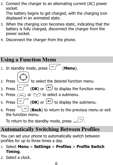  6 2. Connect the charger to an alternating current (AC) power socket.   The battery begins to get charged, with the charging icon displayed in an animated state.   3. When the charging icon becomes static, indicating that the battery is fully charged, disconnect the charger from the power socket. 4. Disconnect the charger from the phone.   Using a Function Menu 1. In standby mode, press    (Menu). 2. Press    to select the desired function menu. 3. Press    (OK) or    to display the function menu. 4. Press    or    to select a submenu. 5. Press    (OK) or    to display the submenu. 6. Press    (Back) to return to the previous menu or exit the function menu.   To return to the standby mode, press  . Automatically Switching Between Profiles You can set your phone to automatically switch between profiles for up to three times a day.   1. Select Menu &gt; Settings &gt; Profiles &gt; Profile Switch Timing. 2. Select a clock. 