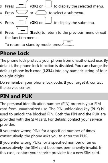  7 3. Press   (OK) or    to display the selected menu. 4. Press    or    to select a submenu. 5. Press   (OK) or    to display the submenu. 6. Press   (Back) to return to the previous menu or exit the function menu.   To return to standby mode, press . Phone Lock The phone lock protects your phone from unauthorized use. By default, the phone lock function is disabled. You can change the default phone lock code (1234) into any numeric string of four to eight digits. Do remember your phone lock code. If you forget it, contact the service center. PIN and PUK The personal identification number (PIN) protects your SIM card from unauthorized use. The PIN unblocking key (PUK) is used to unlock the blocked PIN. Both the PIN and the PUK are provided with the SIM card. For details, contact your service provider. If you enter wrong PINs for a specified number of times consecutively, the phone asks you to enter the PUK. If you enter wrong PUKs for a specified number of times consecutively, the SIM card becomes permanently invalid. In this case, contact your service provider for a new SIM card. 