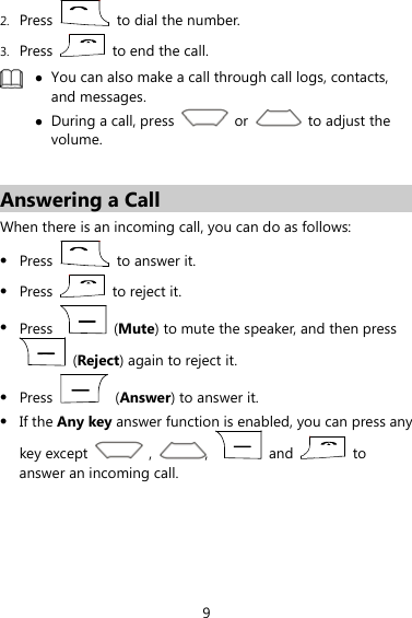  9 2. Press    to dial the number. 3. Press    to end the call.   You can also make a call through call logs, contacts, and messages.  During a call, press   or   to adjust the volume.   Answering a Call When there is an incoming call, you can do as follows:  Press    to answer it.  Press   to reject it.  Press   (Mute) to mute the speaker, and then press  (Reject) again to reject it.  Press   (Answer) to answer it.    If the Any key answer function is enabled, you can press any key except   ,  ,   and   to answer an incoming call.
