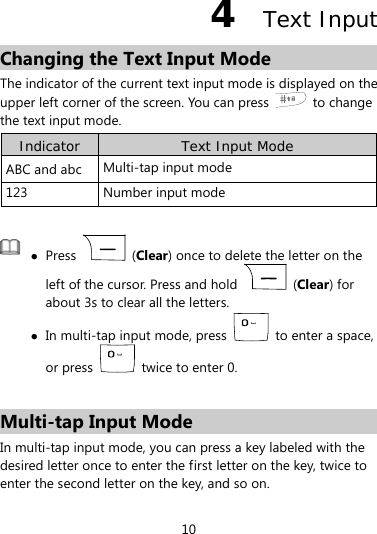  10 4  Text Input Changing the Text Input Mode The indicator of the current text input mode is displayed on the upper left corner of the screen. You can press   to change the text input mode. Indicator  Text Input Mode ABC and abc  Multi-tap input mode 123 Number input mode   Press   (Clear) once to delete the letter on the left of the cursor. Press and hold   (Clear) for about 3s to clear all the letters.  In multi-tap input mode, press    to enter a space, or press    twice to enter 0.  Multi-tap Input Mode In multi-tap input mode, you can press a key labeled with the desired letter once to enter the first letter on the key, twice to enter the second letter on the key, and so on. 
