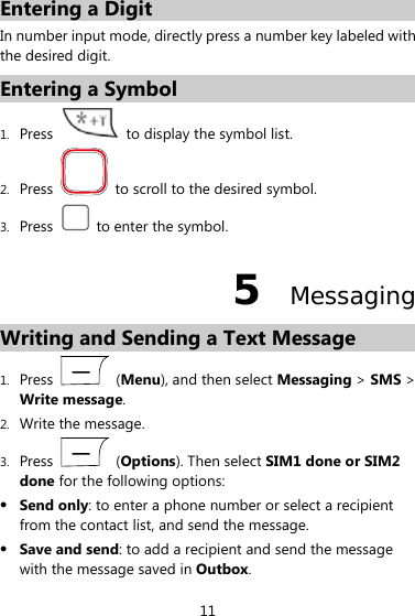  11 Entering a Digit In number input mode, directly press a number key labeled with the desired digit. Entering a Symbol 1. Press    to display the symbol list. 2. Press    to scroll to the desired symbol. 3. Press    to enter the symbol. 5  Messaging Writing and Sending a Text Message   1. Press   (Menu), and then select Messaging &gt; SMS &gt; Write message. 2. Write the message. 3. Press   (Options). Then select SIM1 done or SIM2 done for the following options:  Send only: to enter a phone number or select a recipient from the contact list, and send the message.  Save and send: to add a recipient and send the message with the message saved in Outbox. 