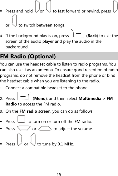  15  Press and hold  or    to fast forward or rewind, press   or    to switch between songs. 4. If the background play is on, press   (Back) to exit the screen of the audio player and play the audio in the background. FM Radio (Optional) You can use the headset cable to listen to radio programs. You can also use it as an antenna. To ensure good reception of radio programs, do not remove the headset from the phone or bind the headset cable when you are listening to the radio. 1. Connect a compatible headset to the phone. 2. Press   (Menu), and then select Multimedia &gt; FM Radio to access the FM radio. 3. On the FM radio screen, you can do as follows.  Press    to turn on or turn off the FM radio.  Press   or   to adjust the volume.  Press   or   to tune by 0.1 MHz.  