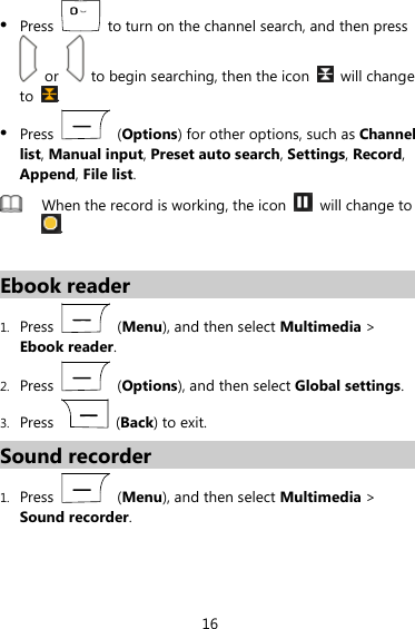  16  Press    to turn on the channel search, and then press   or    to begin searching, then the icon   will change to  .  Press   (Options) for other options, such as Channel list, Manual input, Preset auto search, Settings, Record, Append, File list.  When the record is working, the icon    will change to .  Ebook reader 1. Press   (Menu), and then select Multimedia &gt; Ebook reader. 2. Press   (Options), and then select Global settings. 3. Press   (Back) to exit. Sound recorder 1. Press   (Menu), and then select Multimedia &gt; Sound recorder. 