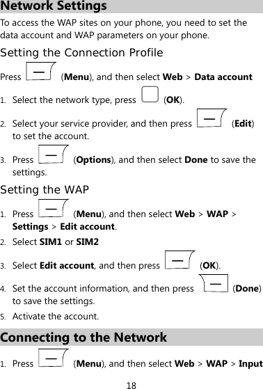  18 Network Settings To access the WAP sites on your phone, you need to set the data account and WAP parameters on your phone. Setting the Connection Profile Press   (Menu), and then select Web &gt; Data account 1. Select the network type, press   (OK). 2. Select your service provider, and then press   (Edit) to set the account. 3. Press   (Options), and then select Done to save the settings. Setting the WAP 1. Press   (Menu), and then select Web &gt; WAP &gt; Settings &gt; Edit account. 2. Select SIM1 or SIM2 3. Select Edit account, and then press   (OK).  4. Set the account information, and then press   (Done) to save the settings. 5. Activate the account. Connecting to the Network 1. Press   (Menu), and then select Web &gt; WAP &gt; Input 