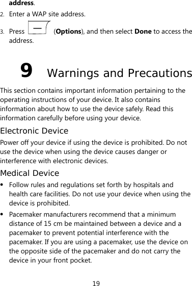  19 address. 2. Enter a WAP site address. 3. Press   (Options), and then select Done to access the address. 9  Warnings and Precautions This section contains important information pertaining to the operating instructions of your device. It also contains information about how to use the device safely. Read this information carefully before using your device. Electronic Device Power off your device if using the device is prohibited. Do not use the device when using the device causes danger or interference with electronic devices. Medical Device  Follow rules and regulations set forth by hospitals and health care facilities. Do not use your device when using the device is prohibited.  Pacemaker manufacturers recommend that a minimum distance of 15 cm be maintained between a device and a pacemaker to prevent potential interference with the pacemaker. If you are using a pacemaker, use the device on the opposite side of the pacemaker and do not carry the device in your front pocket. 