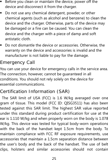  25  Before you clean or maintain the device, power off the device and disconnect it from the charger.    Do not use any chemical detergent, powder, or other chemical agents (such as alcohol and benzene) to clean the device and the charger. Otherwise, parts of the device may be damaged or a fire can be caused. You can clean the device and the charger with a piece of damp and soft antistatic cloth.  Do not dismantle the device or accessories. Otherwise, the warranty on the device and accessories is invalid and the manufacturer is not liable to pay for the damage. Emergency Call You can use your device for emergency calls in the service area. The connection, however, cannot be guaranteed in all conditions. You should not rely solely on the device for essential communications. Certification Information (SAR) The SAR limit of USA (FCC) is 1.6 W/kg averaged over one gram of tissue. This model (FCC ID: QISG3511) has also been tested against this SAR limit. The highest SAR value reported under this standard during product certification for use at the ear is 1.110 W/kg and when properly worn on the body is 1.078 W/kg. This device was tested for typical body-worn operations with the back of the handset kept 1.5cm from the body. To maintain compliance with FCC RF exposure requirements, use accessories that maintain a 1.5cm separation distance between the user&apos;s body and the back of the handset. The use of belt clips, holsters and similar accessories should not contain 