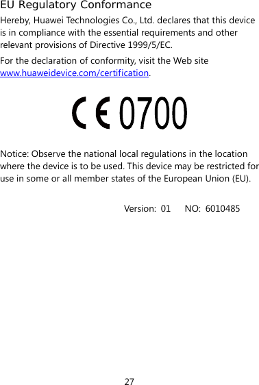  27 EU Regulatory Conformance Hereby, Huawei Technologies Co., Ltd. declares that this device is in compliance with the essential requirements and other relevant provisions of Directive 1999/5/EC. For the declaration of conformity, visit the Web site www.huaweidevice.com/certification.    Notice: Observe the national local regulations in the location where the device is to be used. This device may be restricted for use in some or all member states of the European Union (EU).  Version: 01   NO: 6010485 