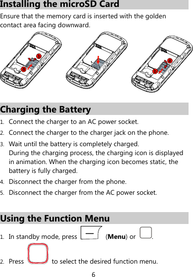  6 Installing the microSD Card Ensure that the memory card is inserted with the golden contact area facing downward.  Charging the Battery 1. Connect the charger to an AC power socket. 2. Connect the charger to the charger jack on the phone. 3. Wait until the battery is completely charged.   During the charging process, the charging icon is displayed in animation. When the charging icon becomes static, the battery is fully charged.   4. Disconnect the charger from the phone. 5. Disconnect the charger from the AC power socket.  Using the Function Menu 1. In standby mode, press   (Menu) or  . 2. Press    to select the desired function menu. 
