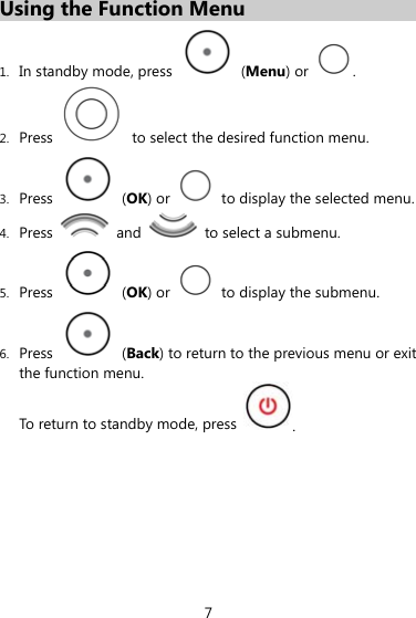 Using the Function Menu 1. In standby mode, press   (Menu) or  . 2. Press    to select the desired function menu. 3. Press   (OK) or    to display the selected menu. 4. Press   and    to select a submenu. 5. Press   (OK) or    to display the submenu. 6. Press   (Back) to return to the previous menu or exit the function menu.   To return to standby mode, press  . 7 