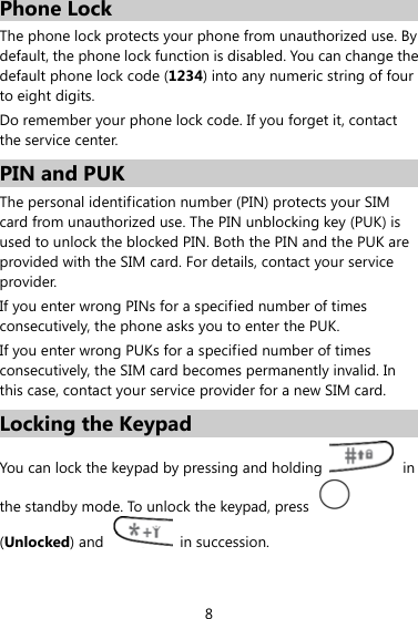 Phone Lock The phone lock protects your phone from unauthorized use. By default, the phone lock function is disabled. You can change the default phone lock code (1234) into any numeric string of four to eight digits. Do remember your phone lock code. If you forget it, contact the service center. PIN and PUK   The personal identification number (PIN) protects your SIM card from unauthorized use. The PIN unblocking key (PUK) is used to unlock the blocked PIN. Both the PIN and the PUK are provided with the SIM card. For details, contact your service provider. If you enter wrong PINs for a specified number of times consecutively, the phone asks you to enter the PUK. If you enter wrong PUKs for a specified number of times consecutively, the SIM card becomes permanently invalid. In this case, contact your service provider for a new SIM card. Locking the Keypad You can lock the keypad by pressing and holding   in the standby mode. To unlock the keypad, press   (Unlocked) and   in succession. 8 