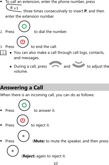 z To call an extension, enter the phone number, press   three times consecutively to insert P, and then enter the extension number. 2. Press    to dial the number. 3. Press    to end the call.  z You can also make a call through call logs, contacts, and messages. z During a call, press   and    to adjust the volume.  Answering a Call When there is an incoming call, you can do as follows: z Press    to answer it. z Press    to reject it. z Press   (Mute) to mute the speaker, and then press  (Reject) again to reject it. 10 