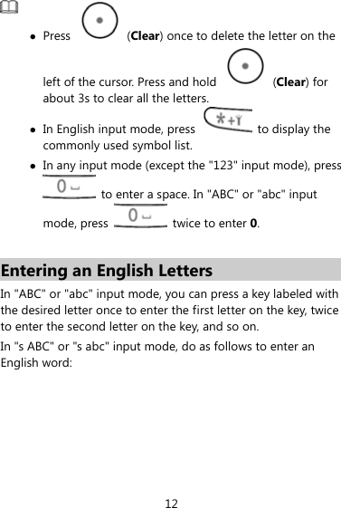  z Press   (Clear) once to delete the letter on the left of the cursor. Press and hold   (Clear) for about 3s to clear all the letters.   z In English input mode, press    to display the commonly used symbol list. z In any input mode (except the &quot;123&quot; input mode), press   to enter a space. In &quot;ABC&quot; or &quot;abc&quot; input mode, press    twice to enter 0.  Entering an English Letters In &quot;ABC&quot; or &quot;abc&quot; input mode, you can press a key labeled with the desired letter once to enter the first letter on the key, twice to enter the second letter on the key, and so on.   In &quot;s ABC&quot; or &quot;s abc&quot; input mode, do as follows to enter an English word: 12 