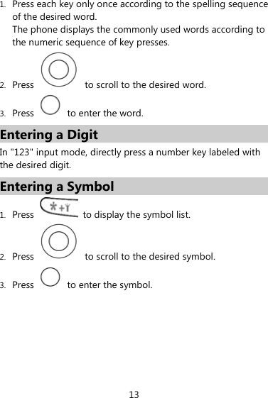 1. Press each key only once according to the spelling sequence of the desired word.   The phone displays the commonly used words according to the numeric sequence of key presses. 2. Press    to scroll to the desired word. 3. Press    to enter the word. Entering a Digit In &quot;123&quot; input mode, directly press a number key labeled with the desired digit. Entering a Symbol 1. Press    to display the symbol list. 2. Press    to scroll to the desired symbol. 3. Press    to enter the symbol. 13 