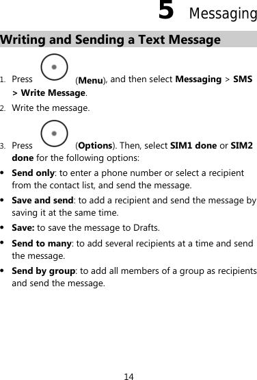 5  Messaging Writing and Sending a Text Message   1. Press   (Menu), and then select Messaging &gt; SMS &gt; Write Message. 2. Write the message. 3. Press   (Options). Then, select SIM1 done or SIM2 done for the following options: z Send only: to enter a phone number or select a recipient from the contact list, and send the message. z Save and send: to add a recipient and send the message by saving it at the same time. z Save: to save the message to Drafts. z Send to many: to add several recipients at a time and send the message. z Send by group: to add all members of a group as recipients and send the message. 14 