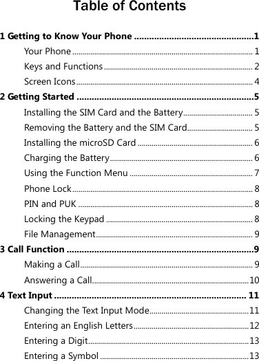  Table of Contents 1 Getting to Know Your Phone ................................................1 Your Phone ........................................................................................... 1 Keys and Functions........................................................................... 2 Screen Icons ......................................................................................... 4 2 Getting Started .......................................................................5 Installing the SIM Card and the Battery................................... 5 Removing the Battery and the SIM Card................................. 5 Installing the microSD Card .......................................................... 6 Charging the Battery........................................................................ 6 Using the Function Menu .............................................................. 7 Phone Lock ........................................................................................... 8 PIN and PUK ........................................................................................ 8 Locking the Keypad .......................................................................... 8 File Management............................................................................... 9 3 Call Function ...........................................................................9 Making a Call....................................................................................... 9 Answering a Call...............................................................................10 4 Text Input ............................................................................. 11 Changing the Text Input Mode..................................................11 Entering an English Letters..........................................................12 Entering a Digit.................................................................................13 Entering a Symbol ...........................................................................13 