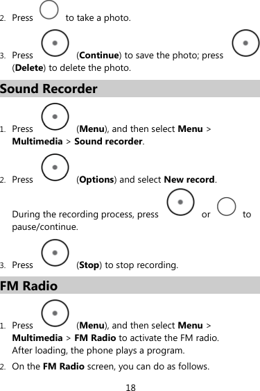 2. Press    to take a photo. 3. Press   (Continue) to save the photo; press   (Delete) to delete the photo. Sound Recorder 1. Press   (Menu), and then select Menu &gt; Multimedia &gt; Sound recorder. 2. Press   (Options) and select New record. During the recording process, press   or   to pause/continue. 3. Press   (Stop) to stop recording. FM Radio 1. Press   (Menu), and then select Menu &gt; Multimedia &gt; FM Radio to activate the FM radio. After loading, the phone plays a program. 2. On the FM Radio screen, you can do as follows. 18 