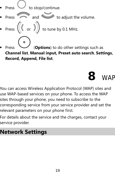 z Press   to stop/continue. z Press   and    to adjust the volume. z Press   or    to tune by 0.1 MHz. z Press   (Options) to do other settings such as Channel list, Manual input, Preset auto search, Settings，Record, Append, File list. 8  WAP You can access Wireless Application Protocol (WAP) sites and use WAP-based services on your phone. To access the WAP sites through your phone, you need to subscribe to the corresponding service from your service provider and set the relevant parameters on your phone first.   For details about the service and the charges, contact your service provider. Network Settings 19 