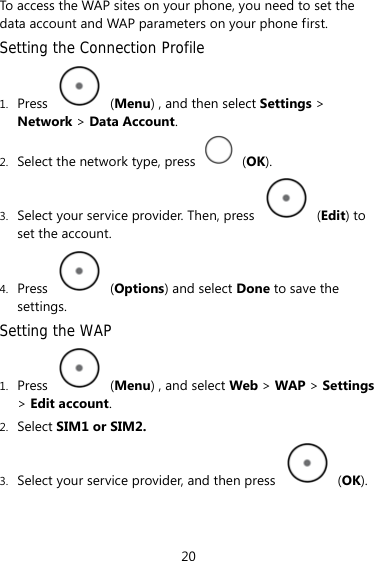 To access the WAP sites on your phone, you need to set the data account and WAP parameters on your phone first. Setting the Connection Profile 1. Press   (Menu) , and then select Settings &gt; Network &gt; Data Account. 2. Select the network type, press   (OK). 3. Select your service provider. Then, press   (Edit) to set the account. 4. Press   (Options) and select Done to save the settings. Setting the WAP 1. Press   (Menu) , and select Web &gt; WAP &gt; Settings &gt; Edit account. 2. Select SIM1 or SIM2.  3. Select your service provider, and then press   (OK). 20 