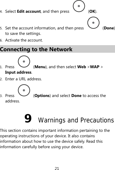 4. Select Edit account, and then press   (OK). 5. Set the account information, and then press   (Done) to save the settings. 6. Activate the account. Connecting to the Network 1. Press   (Menu), and then select Web &gt;WAP &gt; Input address. 2. Enter a URL address. 3. Press   (Options) and select Done to access the address. 9  Warnings and Precautions This section contains important information pertaining to the operating instructions of your device. It also contains information about how to use the device safely. Read this information carefully before using your device. 21 