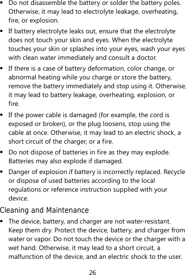 26 z Do not disassemble the battery or solder the battery poles. Otherwise, it may lead to electrolyte leakage, overheating, fire, or explosion. z If battery electrolyte leaks out, ensure that the electrolyte does not touch your skin and eyes. When the electrolyte touches your skin or splashes into your eyes, wash your eyes with clean water immediately and consult a doctor. z If there is a case of battery deformation, color change, or abnormal heating while you charge or store the battery, remove the battery immediately and stop using it. Otherwise, it may lead to battery leakage, overheating, explosion, or fire. z If the power cable is damaged (for example, the cord is exposed or broken), or the plug loosens, stop using the cable at once. Otherwise, it may lead to an electric shock, a short circuit of the charger, or a fire. z Do not dispose of batteries in fire as they may explode. Batteries may also explode if damaged. z Danger of explosion if battery is incorrectly replaced. Recycle or dispose of used batteries according to the local regulations or reference instruction supplied with your device. Cleaning and Maintenance z The device, battery, and charger are not water-resistant. Keep them dry. Protect the device, battery, and charger from water or vapor. Do not touch the device or the charger with a wet hand. Otherwise, it may lead to a short circuit, a malfunction of the device, and an electric shock to the user. 