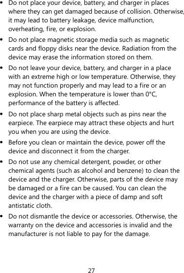 27 z Do not place your device, battery, and charger in places where they can get damaged because of collision. Otherwise, it may lead to battery leakage, device malfunction, overheating, fire, or explosion.   z Do not place magnetic storage media such as magnetic cards and floppy disks near the device. Radiation from the device may erase the information stored on them. z Do not leave your device, battery, and charger in a place with an extreme high or low temperature. Otherwise, they may not function properly and may lead to a fire or an explosion. When the temperature is lower than 0°C, performance of the battery is affected. z Do not place sharp metal objects such as pins near the earpiece. The earpiece may attract these objects and hurt you when you are using the device. z Before you clean or maintain the device, power off the device and disconnect it from the charger.   z Do not use any chemical detergent, powder, or other chemical agents (such as alcohol and benzene) to clean the device and the charger. Otherwise, parts of the device may be damaged or a fire can be caused. You can clean the device and the charger with a piece of damp and soft antistatic cloth. z Do not dismantle the device or accessories. Otherwise, the warranty on the device and accessories is invalid and the manufacturer is not liable to pay for the damage. 
