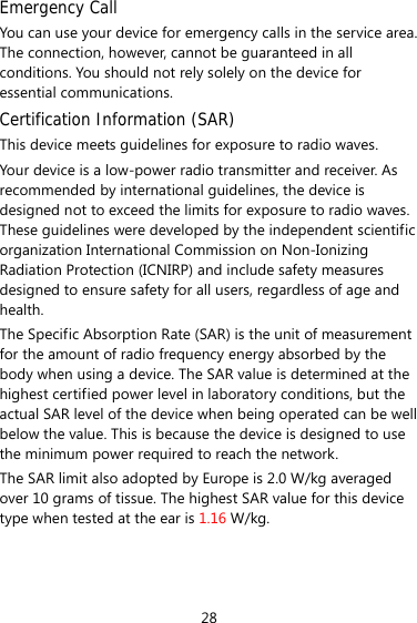 Emergency Call You can use your device for emergency calls in the service area. The connection, however, cannot be guaranteed in all conditions. You should not rely solely on the device for essential communications. Certification Information (SAR) This device meets guidelines for exposure to radio waves. Your device is a low-power radio transmitter and receiver. As recommended by international guidelines, the device is designed not to exceed the limits for exposure to radio waves. These guidelines were developed by the independent scientific organization International Commission on Non-Ionizing Radiation Protection (ICNIRP) and include safety measures designed to ensure safety for all users, regardless of age and health.  The Specific Absorption Rate (SAR) is the unit of measurement for the amount of radio frequency energy absorbed by the body when using a device. The SAR value is determined at the highest certified power level in laboratory conditions, but the actual SAR level of the device when being operated can be well below the value. This is because the device is designed to use the minimum power required to reach the network. The SAR limit also adopted by Europe is 2.0 W/kg averaged over 10 grams of tissue. The highest SAR value for this device type when tested at the ear is 1.16 W/kg.  28 