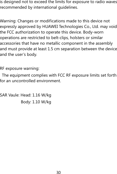 30 is designed not to exceed the limits for exposure to radio waves recommended by international guidelines.  Warning: Changes or modifications made to this device not expressly approved by HUAWEI Technologies Co., Ltd. may void the FCC authorization to operate this device. Body-worn operations are restricted to belt-clips, holsters or similar accessories that have no metallic component in the assembly and must provide at least 1.5 cm separation between the device and the user’s body.  RF exposure warning:   The equipment complies with FCC RF exposure limits set forth for an uncontrolled environment.   SAR Vaule: Head: 1.16 W/kg Body: 1.10 W/kg       